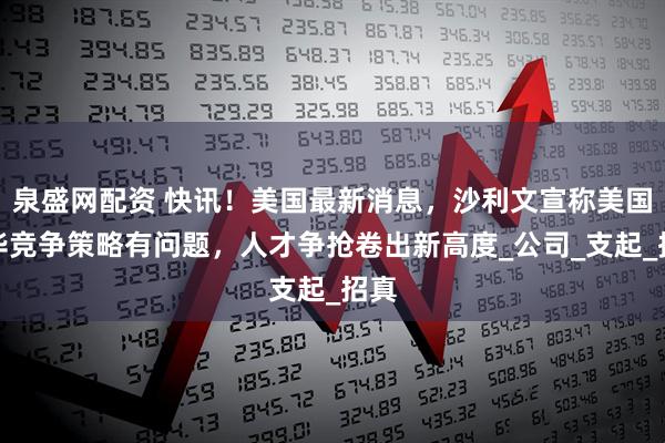泉盛网配资 快讯！美国最新消息，沙利文宣称美国对华竞争策略有问题，人才争抢卷出新高度_公司_支起_招真