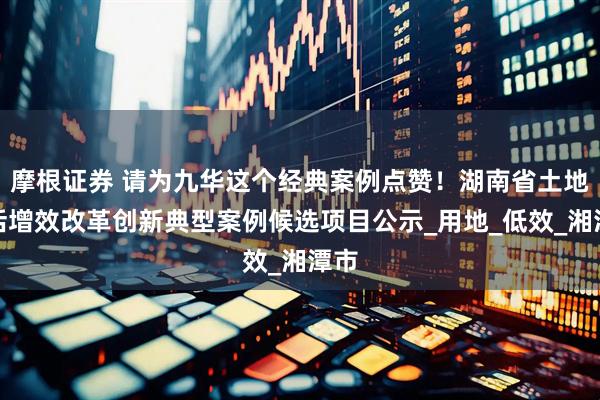 摩根证券 请为九华这个经典案例点赞！湖南省土地盘活增效改革创新典型案例候选项目公示_用地_低效_湘潭市