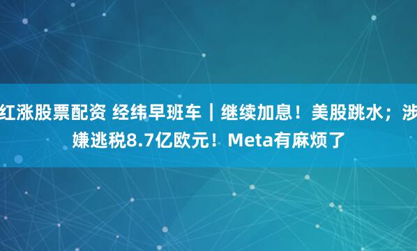 红涨股票配资 经纬早班车｜继续加息！美股跳水；涉嫌逃税8.7亿欧元！Meta有麻烦了