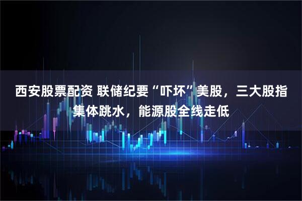 西安股票配资 联储纪要“吓坏”美股，三大股指集体跳水，能源股全线走低