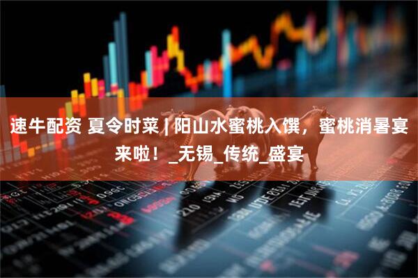 速牛配资 夏令时菜 | 阳山水蜜桃入馔，蜜桃消暑宴来啦！_无锡_传统_盛宴
