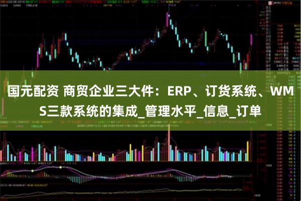 国元配资 商贸企业三大件：ERP、订货系统、WMS三款系统的集成_管理水平_信息_订单