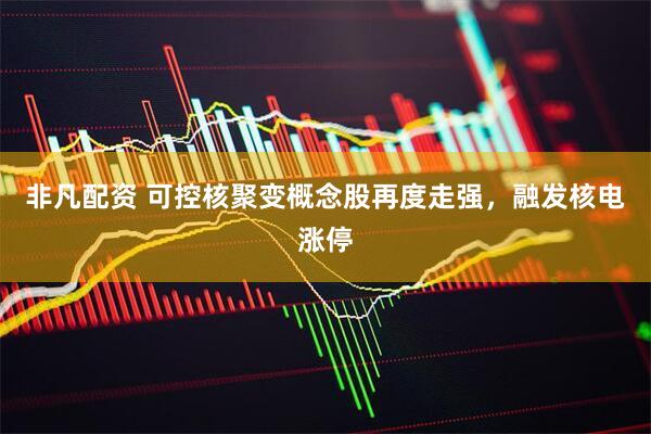 非凡配资 可控核聚变概念股再度走强，融发核电涨停