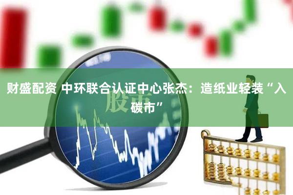 财盛配资 中环联合认证中心张杰：造纸业轻装“入碳市”