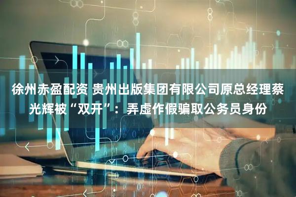 徐州赤盈配资 贵州出版集团有限公司原总经理蔡光辉被“双开”：弄虚作假骗取公务员身份