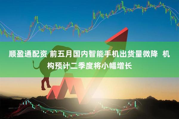 顺盈通配资 前五月国内智能手机出货量微降  机构预计二季度将小幅增长