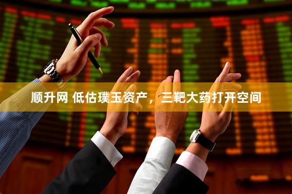 顺升网 低估璞玉资产，三靶大药打开空间