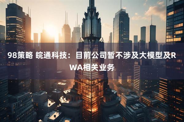 98策略 皖通科技：目前公司暂不涉及大模型及RWA相关业务