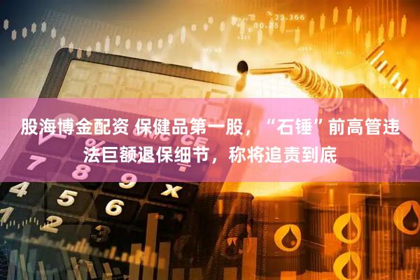 股海博金配资 保健品第一股，“石锤”前高管违法巨额退保细节，称将追责到底