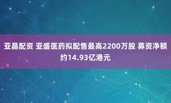 亚晶配资 亚盛医药拟配售最高2200万股 募资净额约14.93亿港元
