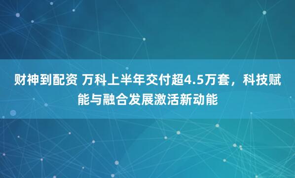 财神到配资 万科上半年交付超4.5万套，科技赋能与融合发展激活新动能