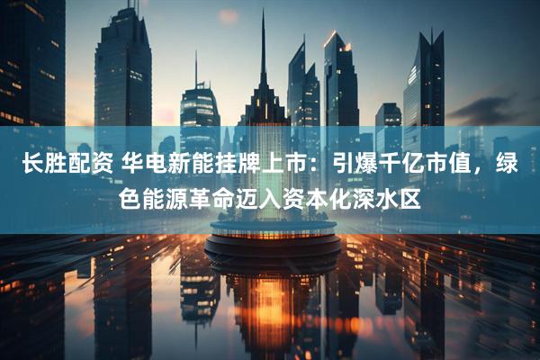 长胜配资 华电新能挂牌上市：引爆千亿市值，绿色能源革命迈入资本化深水区