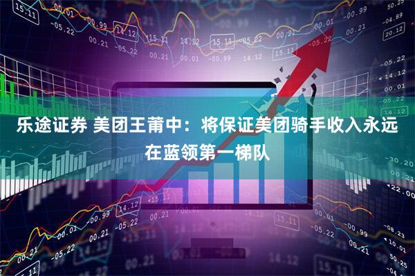 乐途证券 美团王莆中：将保证美团骑手收入永远在蓝领第一梯队