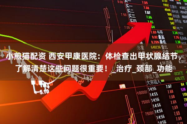 小煎猫配资 西安甲康医院：体检查出甲状腺结节，了解清楚这些问题很重要！_治疗_颈部_功能