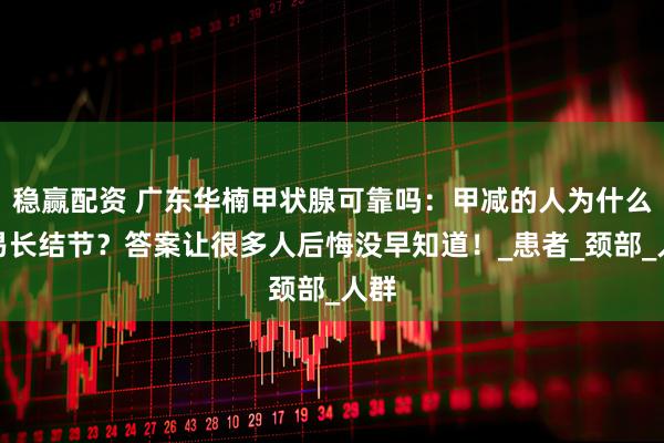 稳赢配资 广东华楠甲状腺可靠吗：甲减的人为什么容易长结节？答案让很多人后悔没早知道！_患者_颈部_人群