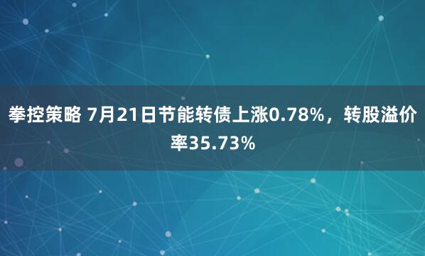 拳控策略 7月21日节能转债上涨0.78%，转股溢价率35.73%
