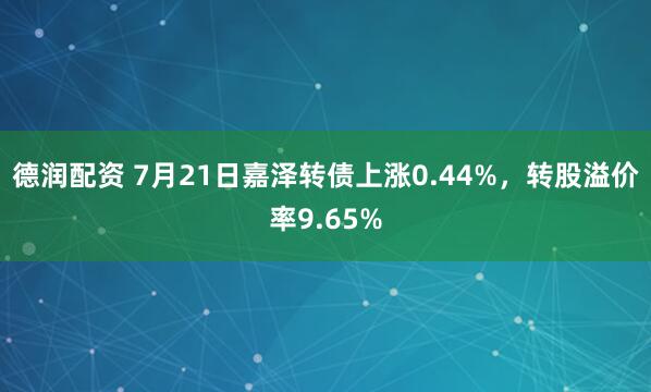 德润配资 7月21日嘉泽转债上涨0.44%，转股溢价率9.65%