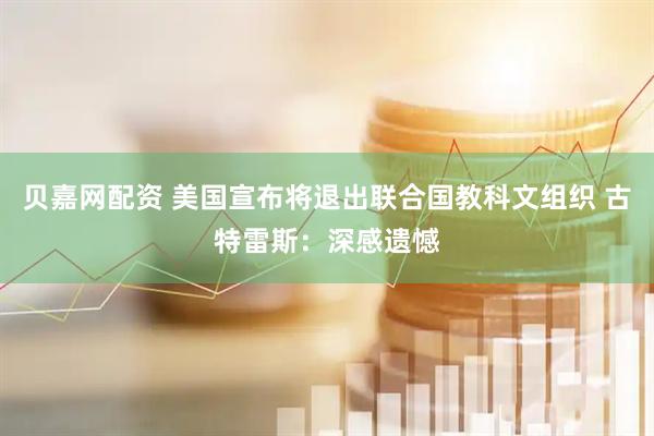 贝嘉网配资 美国宣布将退出联合国教科文组织 古特雷斯：深感遗憾