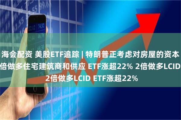 海会配资 美股ETF追踪 | 特朗普正考虑对房屋的资本利得不征税 3倍做多住宅建筑商和供应 ETF涨超22% 2倍做多LCID ETF涨超22%