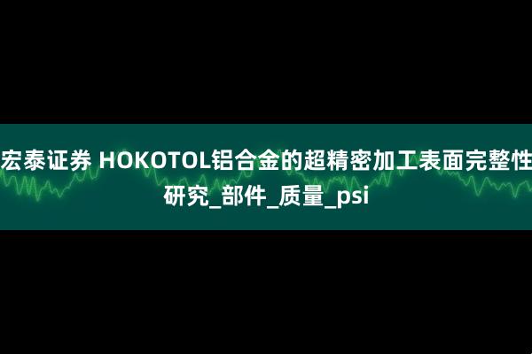 宏泰证券 HOKOTOL铝合金的超精密加工表面完整性研究_部件_质量_psi