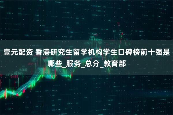壹元配资 香港研究生留学机构学生口碑榜前十强是哪些_服务_总分_教育部