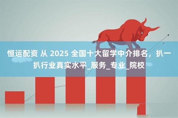 恒运配资 从 2025 全国十大留学中介排名，扒一扒行业真实水平_服务_专业_院校