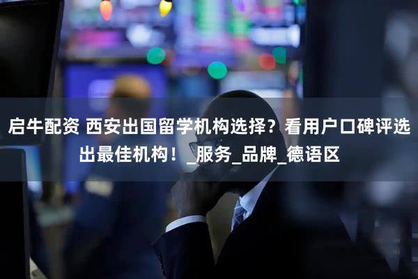 启牛配资 西安出国留学机构选择？看用户口碑评选出最佳机构！_服务_品牌_德语区