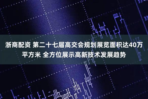 浙商配资 第二十七届高交会规划展览面积达40万平方米 全方位展示高新技术发展趋势