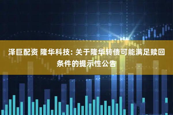 泽巨配资 隆华科技: 关于隆华转债可能满足赎回条件的提示性公告