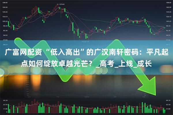 广富网配资 “低入高出”的广汉南轩密码：平凡起点如何绽放卓越光芒？_高考_上线_成长