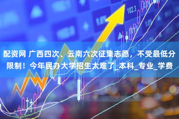配资网 广西四次、云南六次征集志愿，不受最低分限制！今年民办大学招生太难了_本科_专业_学费