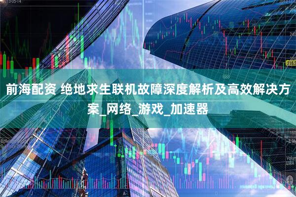 前海配资 绝地求生联机故障深度解析及高效解决方案_网络_游戏_加速器