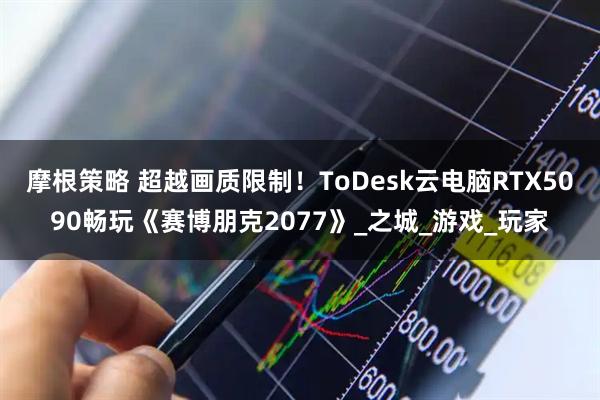 摩根策略 超越画质限制！ToDesk云电脑RTX5090畅玩《赛博朋克2077》_之城_游戏_玩家