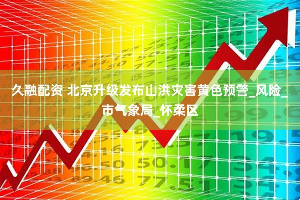 久融配资 北京升级发布山洪灾害黄色预警_风险_市气象局_怀柔区
