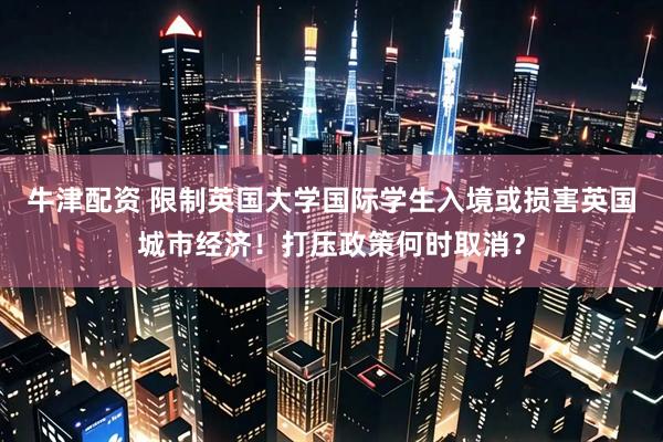 牛津配资 限制英国大学国际学生入境或损害英国城市经济！打压政策何时取消？