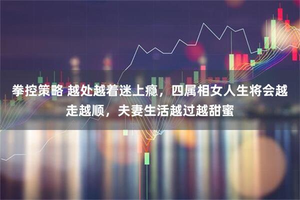 拳控策略 越处越着迷上瘾，四属相女人生将会越走越顺，夫妻生活越过越甜蜜