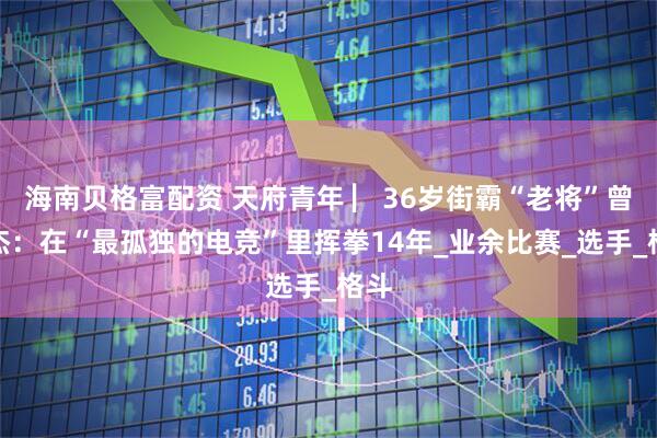 海南贝格富配资 天府青年 ▏36岁街霸“老将”曾希杰：在“最孤独的电竞”里挥拳14年_业余比赛_选手_格斗