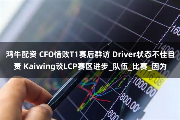 鸿牛配资 CFO惜败T1赛后群访 Driver状态不佳自责 Kaiwing谈LCP赛区进步_队伍_比赛_因为