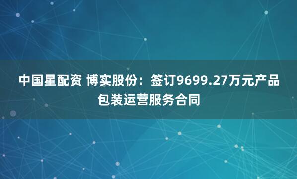 中国星配资 博实股份：签订9699.27万元产品包装运营服务合同