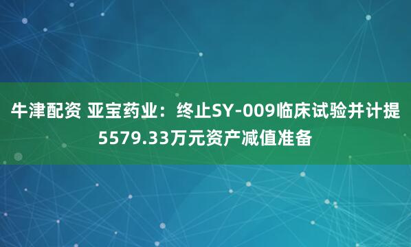 牛津配资 亚宝药业：终止SY-009临床试验并计提5579.33万元资产减值准备