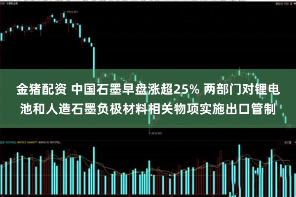 金猪配资 中国石墨早盘涨超25% 两部门对锂电池和人造石墨负极材料相关物项实施出口管制