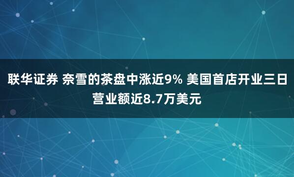 联华证券 奈雪的茶盘中涨近9% 美国首店开业三日营业额近8.7万美元