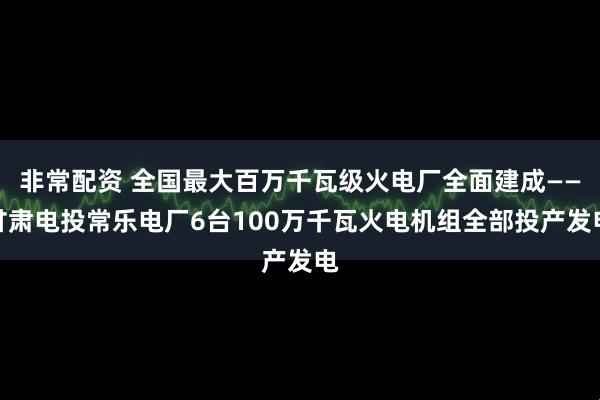 非常配资 全国最大百万千瓦级火电厂全面建成——甘肃电投常乐电厂6台100万千瓦火电机组全部投产发电