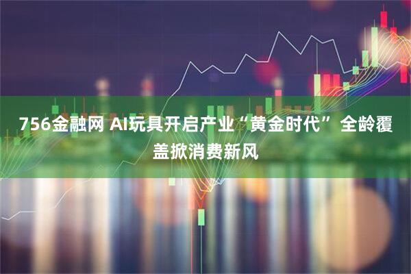756金融网 AI玩具开启产业“黄金时代” 全龄覆盖掀消费新风