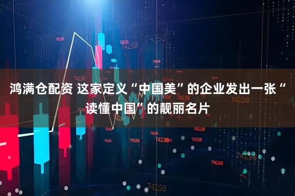 鸿满仓配资 这家定义“中国美”的企业发出一张“读懂中国”的靓丽名片