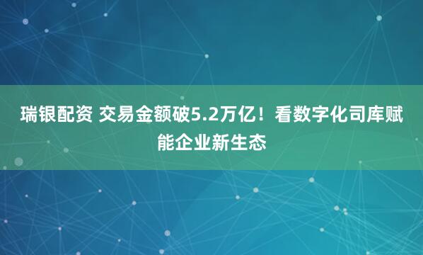 瑞银配资 交易金额破5.2万亿！看数字化司库赋能企业新生态