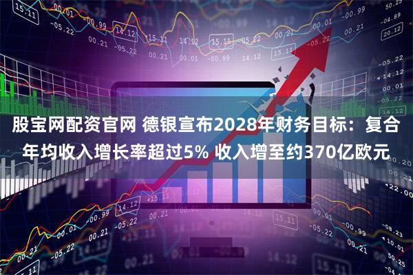 股宝网配资官网 德银宣布2028年财务目标：复合年均收入增长率超过5% 收入增至约370亿欧元