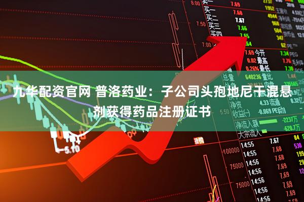 九华配资官网 普洛药业：子公司头孢地尼干混悬剂获得药品注册证书