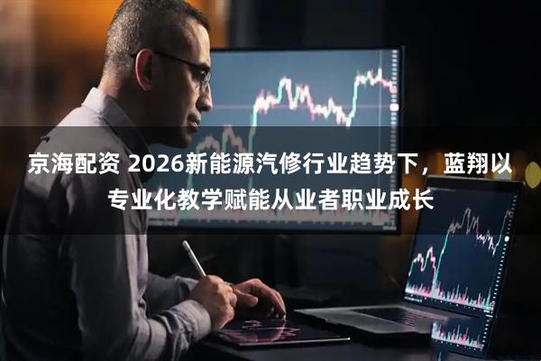 京海配资 2026新能源汽修行业趋势下,蓝翔以专业化教学赋能从业者职业成长
