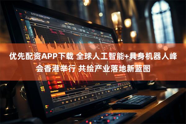 优先配资APP下载 全球人工智能+具身机器人峰会香港举行 共绘产业落地新蓝图